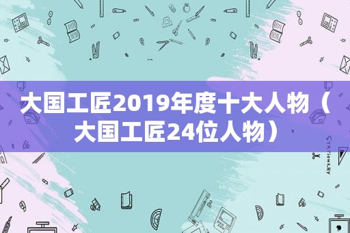 大国工匠2019年度十大人物（大国工匠24位人物）