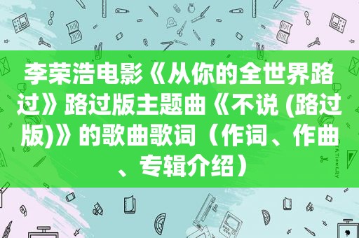 李荣浩电影《从你的全世界路过》路过版主题曲《不说 (路过版)》的歌曲歌词（作词、作曲、专辑介绍）