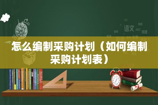 怎么编制采购计划（如何编制采购计划表）