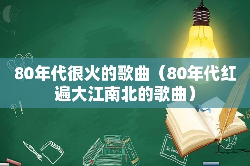 80年代很火的歌曲（80年代红遍大江南北的歌曲）