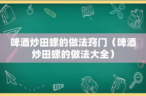 啤酒炒田螺的做法窍门（啤酒炒田螺的做法大全）