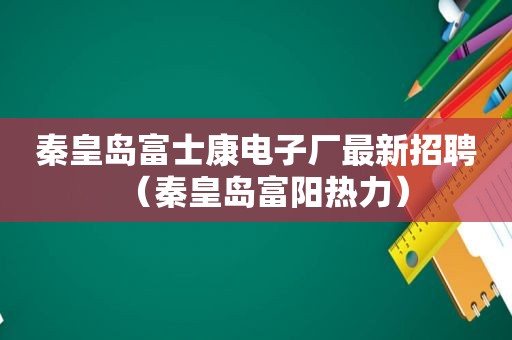 秦皇岛富士康电子厂最新招聘（秦皇岛富阳热力）