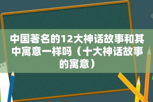 中国著名的12大神话故事和其中寓意一样吗（十大神话故事的寓意）