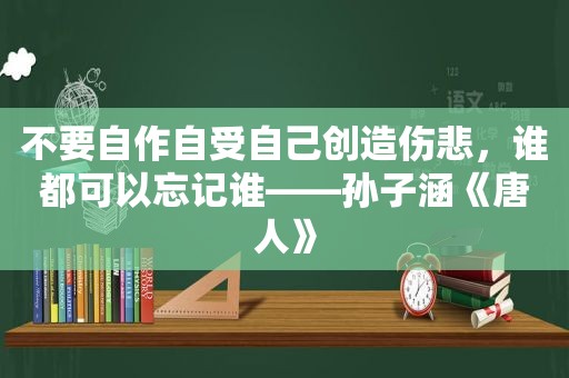 不要自作自受自己创造伤悲，谁都可以忘记谁——孙子涵《唐人》