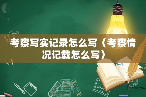 考察写实记录怎么写（考察情况记载怎么写）