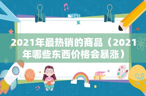 2021年最热销的商品（2021年哪些东西价格会暴涨）