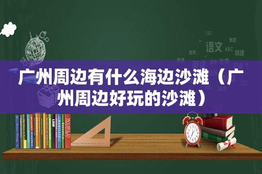 广州周边有什么海边沙滩（广州周边好玩的沙滩）