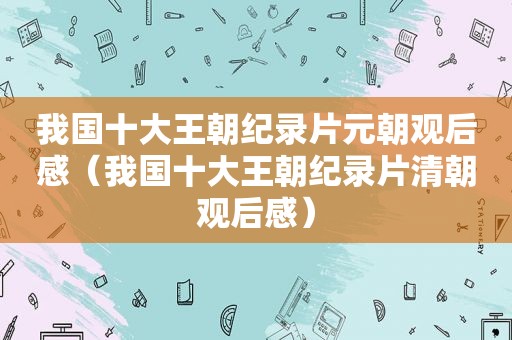 我国十大王朝纪录片元朝观后感（我国十大王朝纪录片清朝观后感）