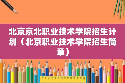 北京京北职业技术学院招生计划（北京职业技术学院招生简章）