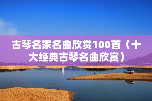 古琴名家名曲欣赏100首（十大经典古琴名曲欣赏）