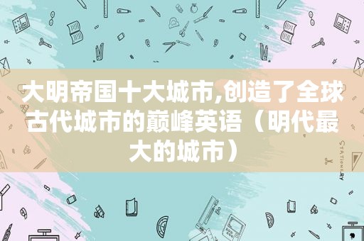 大明帝国十大城市,创造了全球古代城市的巅峰英语（明代最大的城市）