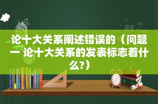 论十大关系阐述错误的（问题一 论十大关系的发表标志着什么?）