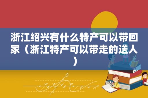 浙江绍兴有什么特产可以带回家（浙江特产可以带走的送人）