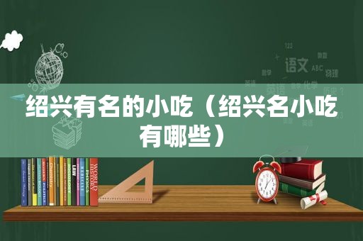 绍兴有名的小吃（绍兴名小吃有哪些）