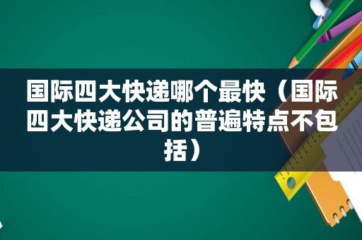 国际四大快递哪个最快（国际四大快递公司的普遍特点不包括）