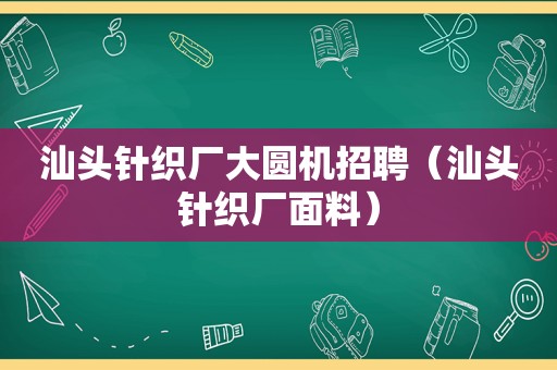 汕头针织厂大圆机招聘（汕头针织厂面料）