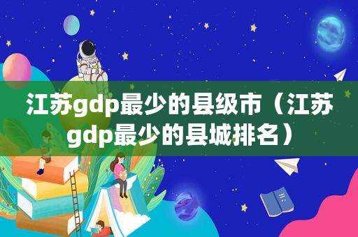 江苏gdp最少的县级市（江苏gdp最少的县城排名）