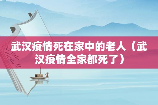 武汉疫情死在家中的老人（武汉疫情全家都死了）