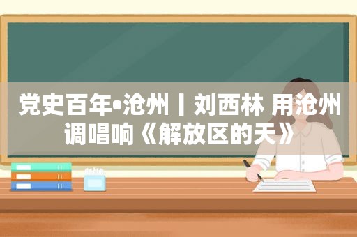 党史百年•沧州丨刘西林 用沧州调唱响《解放区的天》