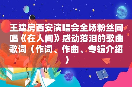 王建房西安演唱会全场粉丝同唱《在人间》感动落泪的歌曲歌词（作词、作曲、专辑介绍）