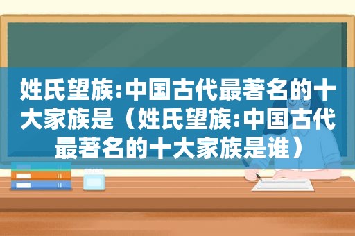 姓氏望族:中国古代最著名的十大家族是（姓氏望族:中国古代最著名的十大家族是谁）