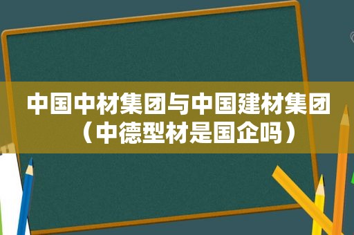 中国中材集团与中国建材集团（中德型材是国企吗）