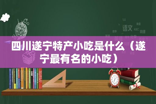 四川遂宁特产小吃是什么（遂宁最有名的小吃）