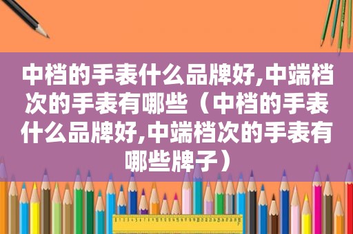 中档的手表什么品牌好,中端档次的手表有哪些（中档的手表什么品牌好,中端档次的手表有哪些牌子）