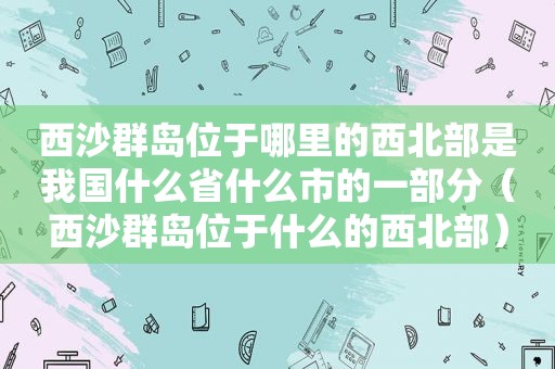 西沙群岛位于哪里的西北部是我国什么省什么市的一部分（西沙群岛位于什么的西北部）