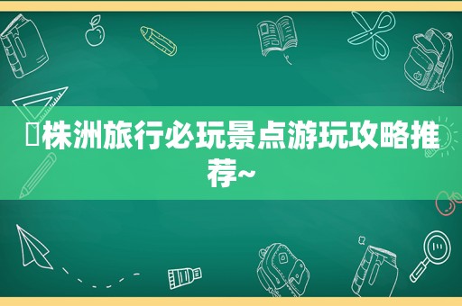 ⭕株洲旅行必玩景点游玩攻略推荐~