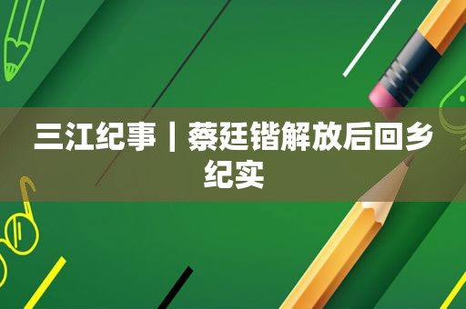 三江纪事｜蔡廷锴解放后回乡纪实