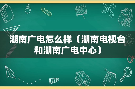 湖南广电怎么样（湖南电视台和湖南广电中心）