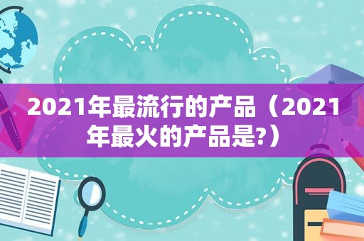 2021年最流行的产品（2021年最火的产品是?）