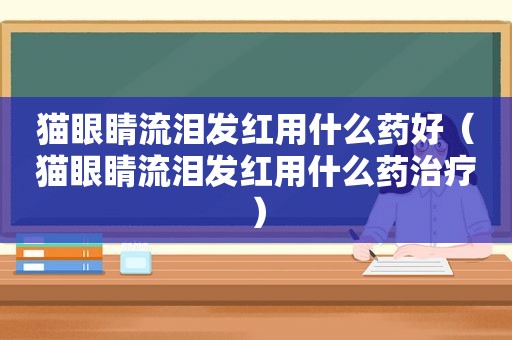 猫眼睛流泪发红用什么药好（猫眼睛流泪发红用什么药治疗）