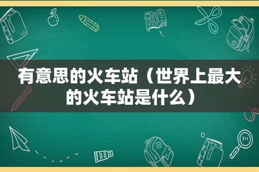 有意思的火车站（世界上最大的火车站是什么）