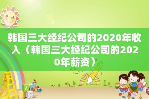 韩国三大经纪公司的2020年收入（韩国三大经纪公司的2020年薪资）