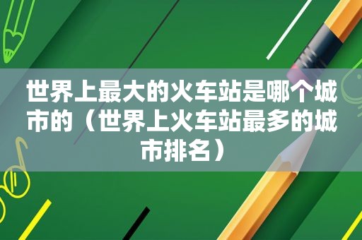 世界上最大的火车站是哪个城市的（世界上火车站最多的城市排名）