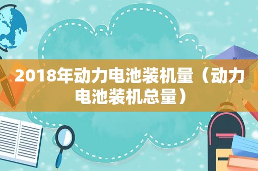 2018年动力电池装机量（动力电池装机总量）