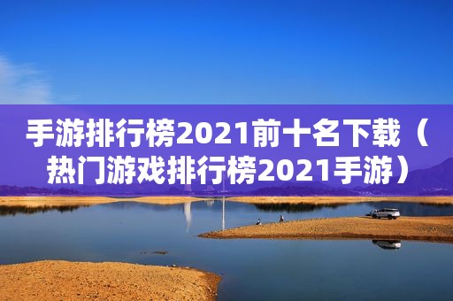 手游排行榜2021前十名下载（热门游戏排行榜2021手游）