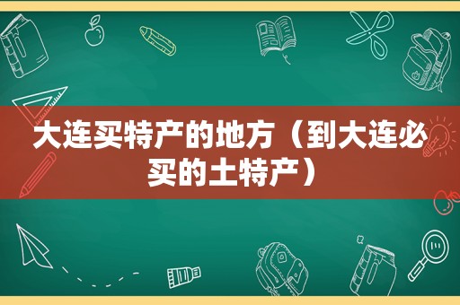 大连买特产的地方（到大连必买的土特产）