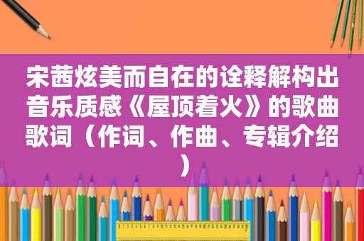 宋茜炫美而自在的诠释解构出音乐质感《屋顶着火》的歌曲歌词（作词、作曲、专辑介绍）