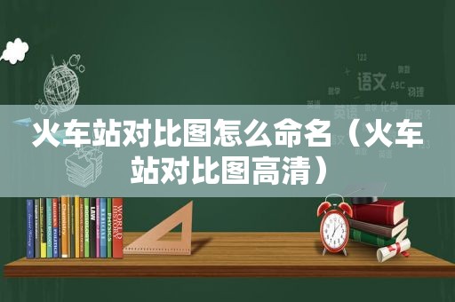 火车站对比图怎么命名（火车站对比图高清）