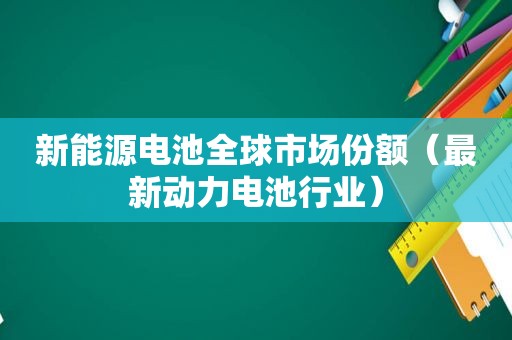 新能源电池全球市场份额（最新动力电池行业）