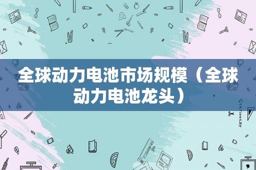 全球动力电池市场规模（全球动力电池龙头）