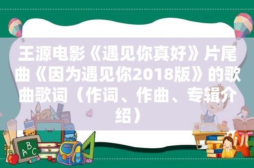 王源电影《遇见你真好》片尾曲《因为遇见你2018版》的歌曲歌词（作词、作曲、专辑介绍）