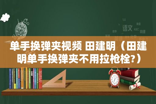 单手换弹夹视频 田建明（田建明单手换弹夹不用拉枪栓?）