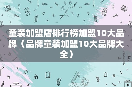 童装加盟店排行榜加盟10大品牌（品牌童装加盟10大品牌大全）