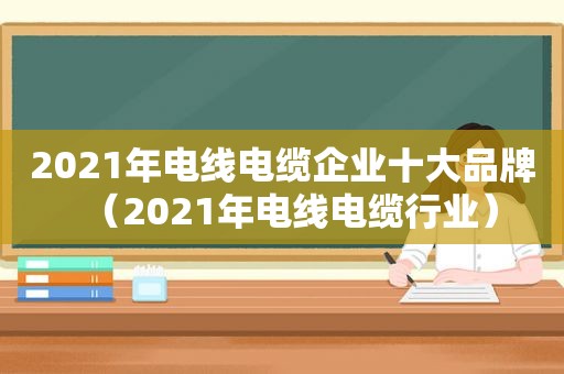 2021年电线电缆企业十大品牌（2021年电线电缆行业）