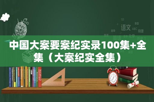 中国大案要案纪实录100集+全集（大案纪实全集）