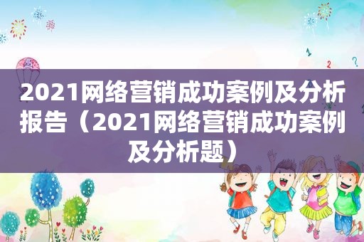 2021网络营销成功案例及分析报告（2021网络营销成功案例及分析题）